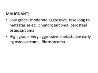 MALIGNANT;
• Low grade- moderate aggressive, take long to
metastasize eg. chondrosarcoma, parosteal
osteosarcoma
• High grade- very aggressive- metastasize early
eg osteosarcoma, fibrosarcoma.
 