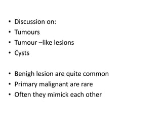 • Discussion on:
• Tumours
• Tumour –like lesions
• Cysts
• Benigh lesion are quite common
• Primary malignant are rare
• Often they mimick each other
 