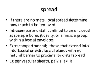 spread
• If there are no mets, local spread determine
how much to be removed
• Intracompartmental- confined to an enclosed
space eg a bone, jt cavity, or a muscle group
within a fascial envelope
• Extracompartmental;- those that extend into
interfascial or extrafascial planes with no
natural barrier to proximal or distal spread
• Eg perivascular sheath, pelvis, axilla
 