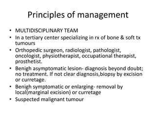 Principles of management
• MULTIDISCIPLINARY TEAM
• In a tertiary center specializing in rx of bone & soft tx
tumours
• Orthopedic surgeon, radiologist, pathologist,
oncologist, physiotherapist, occupational therapist,
prosthetist.
• Benigh asymptomatic lesion- diagnosis beyond doubt;
no treatment. If not clear diagnosis,biopsy by excision
or curretage.
• Benigh symptomatic or enlarging- removal by
local(marginal excision) or curretage
• Suspected malignant tumour
 