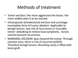 Methods of treatment
• Tumor excision; the more aggressive the lesion, the
more widely does it to be excised.
• Intracapsular (intralesional) excision and curretage-
incomplete form of tumor ablation. Applicable to
benigh lesions- low risk of recurrence or incurable
tomor- debulking to relieve local symptoms. Acrylic
cement prevent recurrence.
• MARGINAL EXCISION- goes beyond the tumor. Through
reactive zone, there is risk of recurrence(50%).
Therefore benigh lesions. Resulting cavity is filled with
bone graft.
 
