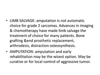 • LIMB SALVAGE: amputation is not automatic
choice for grade 2 sarcomas. Advances in imaging
& chemotherapy have made limb salvage the
treatment of choice for many patients. Bone
grafting &end prosthetic replacement,
arthrodesis, distraction osteosynthesis.
• AMPUTATION: amputation and early
rehabilitation may be the wisest option. May be
curative or for local control of aggressive tumor.
 