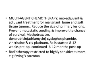 • MULTI-AGENT CHEMOTHERAPY: neo-adjuvant &
adjuvant treatment for malignant bone and soft
tissue tumors. Reduce the size of primary lesions.
Prevent metastatic seeding & improve the chance
of survival. Methotrexatre,
doxorubicin(adriamycin) cyclophosphamide,
vincristine & cis-platinum. Rx is started 8-12
weeks pre-op. continued 6-12 months post-op
• Radiotherapy restricted to highly sensitive tumors
e.g Ewing’s sarcoma
 