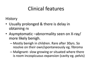 Clinical features
History
• Usually prolonged & there is delay in
obtaining rx
• Asymptomatic –abnormality seen on X-ray/
more likely benigh.
– Mostly benigh in children. Rare after 30yrs. So
resolve on their own/spontaneously eg. fibroma
– Malignant- slow growing or situated where there
is room incospicuous expansion (cavity eg. pelvis)
 