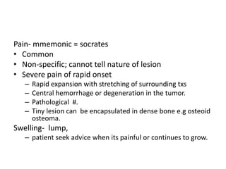 Pain- mmemonic = socrates
• Common
• Non-specific; cannot tell nature of lesion
• Severe pain of rapid onset
– Rapid expansion with stretching of surrounding txs
– Central hemorrhage or degeneration in the tumor.
– Pathological #.
– Tiny lesion can be encapsulated in dense bone e.g osteoid
osteoma.
Swelling- lump,
– patient seek advice when its painful or continues to grow.
 