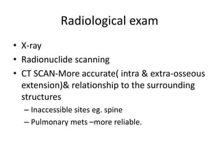 Radiological exam
• X-ray
• Radionuclide scanning
• CT SCAN-More accurate( intra & extra-osseous
extension)& relationship to the surrounding
structures
– Inaccessible sites eg. spine
– Pulmonary mets –more reliable.
 