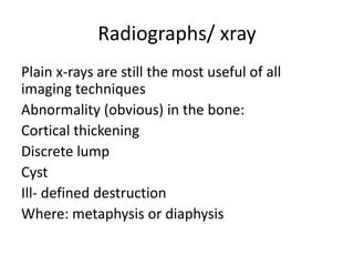 Radiographs/ xray
Plain x-rays are still the most useful of all
imaging techniques
Abnormality (obvious) in the bone:
Cortical thickening
Discrete lump
Cyst
Ill- defined destruction
Where: metaphysis or diaphysis
 