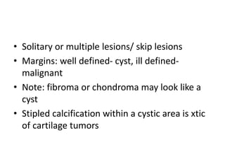 • Solitary or multiple lesions/ skip lesions
• Margins: well defined- cyst, ill defined-
malignant
• Note: fibroma or chondroma may look like a
cyst
• Stipled calcification within a cystic area is xtic
of cartilage tumors
 