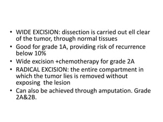 • WIDE EXCISION: dissection is carried out ell clear
of the tumor, through normal tissues
• Good for grade 1A, providing risk of recurrence
below 10%
• Wide excision +chemotherapy for grade 2A
• RADICAL EXCISION: the entire compartment in
which the tumor lies is removed without
exposing the lesion
• Can also be achieved through amputation. Grade
2A&2B.
 
