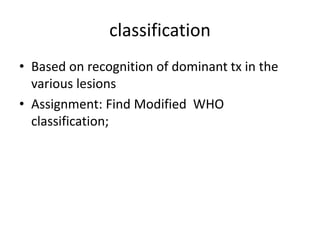 classification
• Based on recognition of dominant tx in the
various lesions
• Assignment: Find Modified WHO
classification;
 