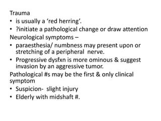 Trauma
• is usually a ‘red herring’.
• ?initiate a pathological change or draw attention
Neurological symptoms –
• paraesthesia/ numbness may present upon or
stretching of a peripheral nerve.
• Progressive dysfxn is more ominous & suggest
invasion by an aggressive tumor.
Pathological #s may be the first & only clinical
symptom
• Suspicion- slight injury
• Elderly with midshaft #.
 