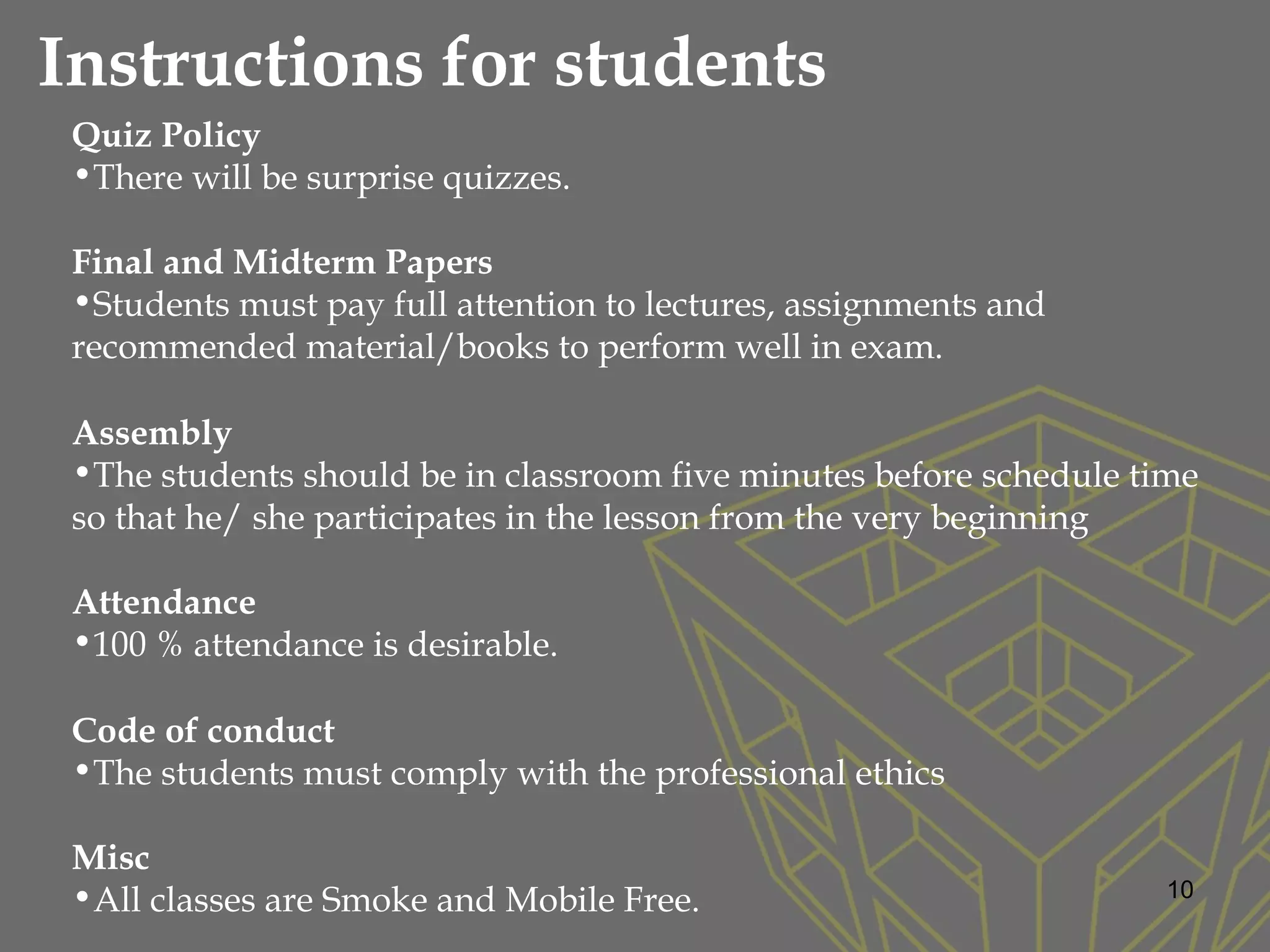 10
Quiz Policy
•There will be surprise quizzes.  
Final and Midterm Papers
•Students must pay full attention to lectures, assignments and
recommended material/books to perform well in exam.
Assembly
•The students should be in classroom five minutes before schedule time
so that he/ she participates in the lesson from the very beginning
Attendance
•100 % attendance is desirable.
Code of conduct
•The students must comply with the professional ethics
Misc
•All classes are Smoke and Mobile Free.
Instructions for students
 