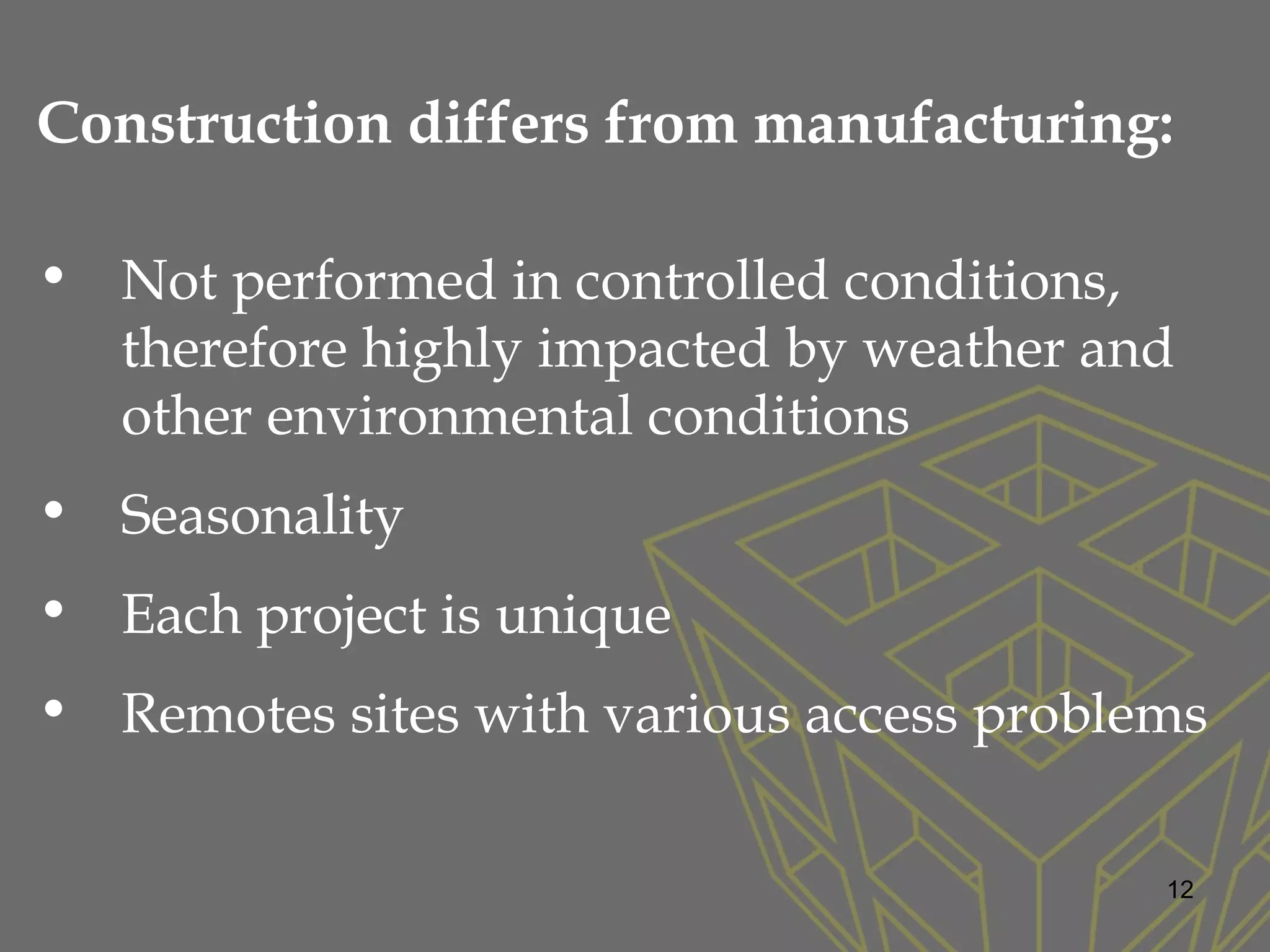 Construction differs from manufacturing:
• Not performed in controlled conditions,
therefore highly impacted by weather and
other environmental conditions
• Seasonality
• Each project is unique
• Remotes sites with various access problems
12
 