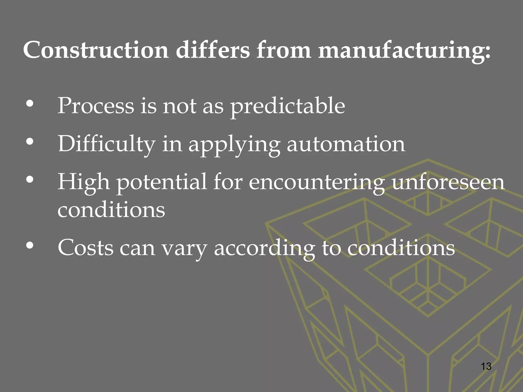 Construction differs from manufacturing:
• Process is not as predictable
• Difficulty in applying automation
• High potential for encountering unforeseen
conditions
• Costs can vary according to conditions
13
 
