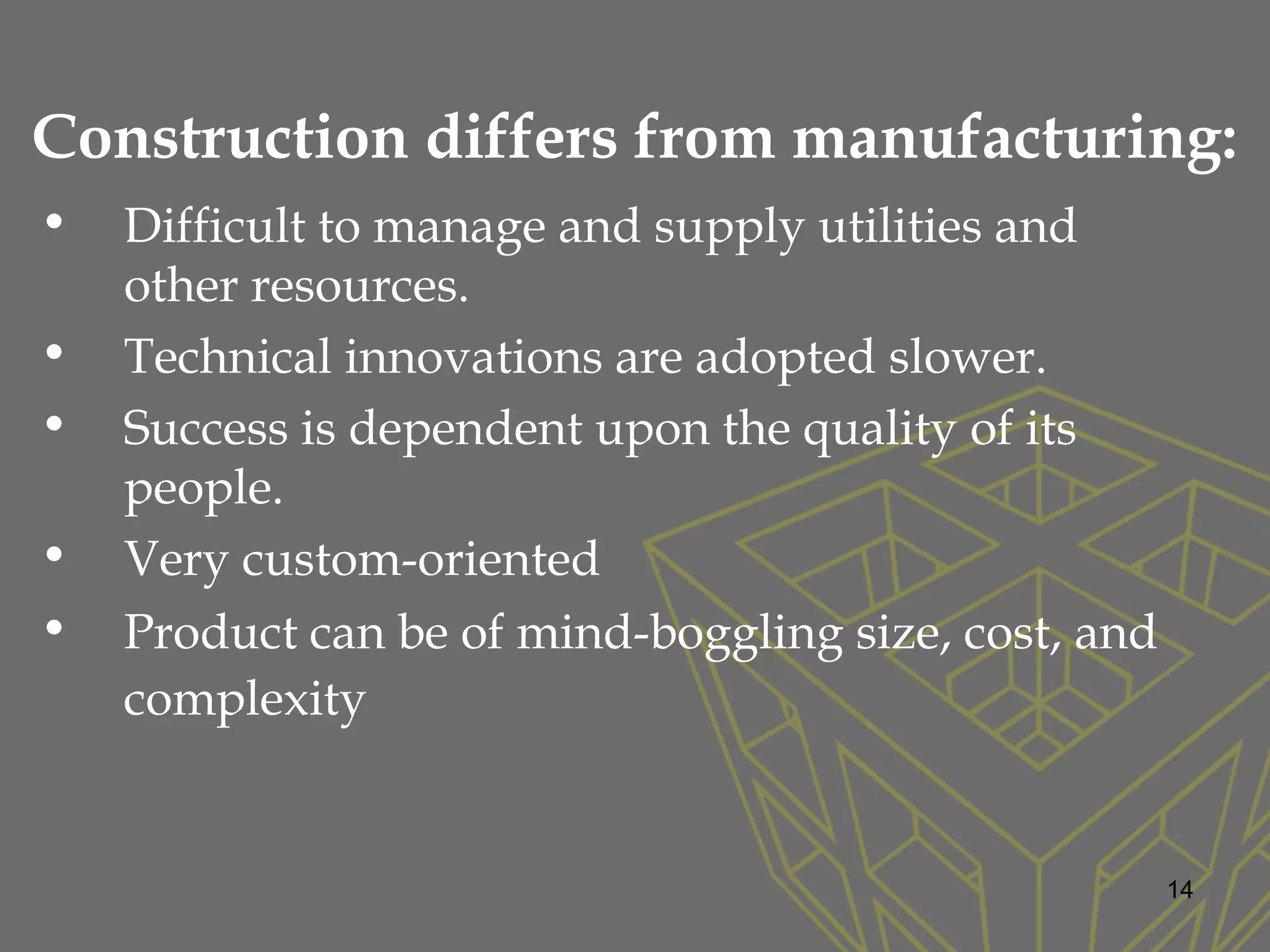 Construction differs from manufacturing:
• Difficult to manage and supply utilities and
other resources.
• Technical innovations are adopted slower.
• Success is dependent upon the quality of its
people.
• Very custom-oriented
• Product can be of mind-boggling size, cost, and
complexity
14
 