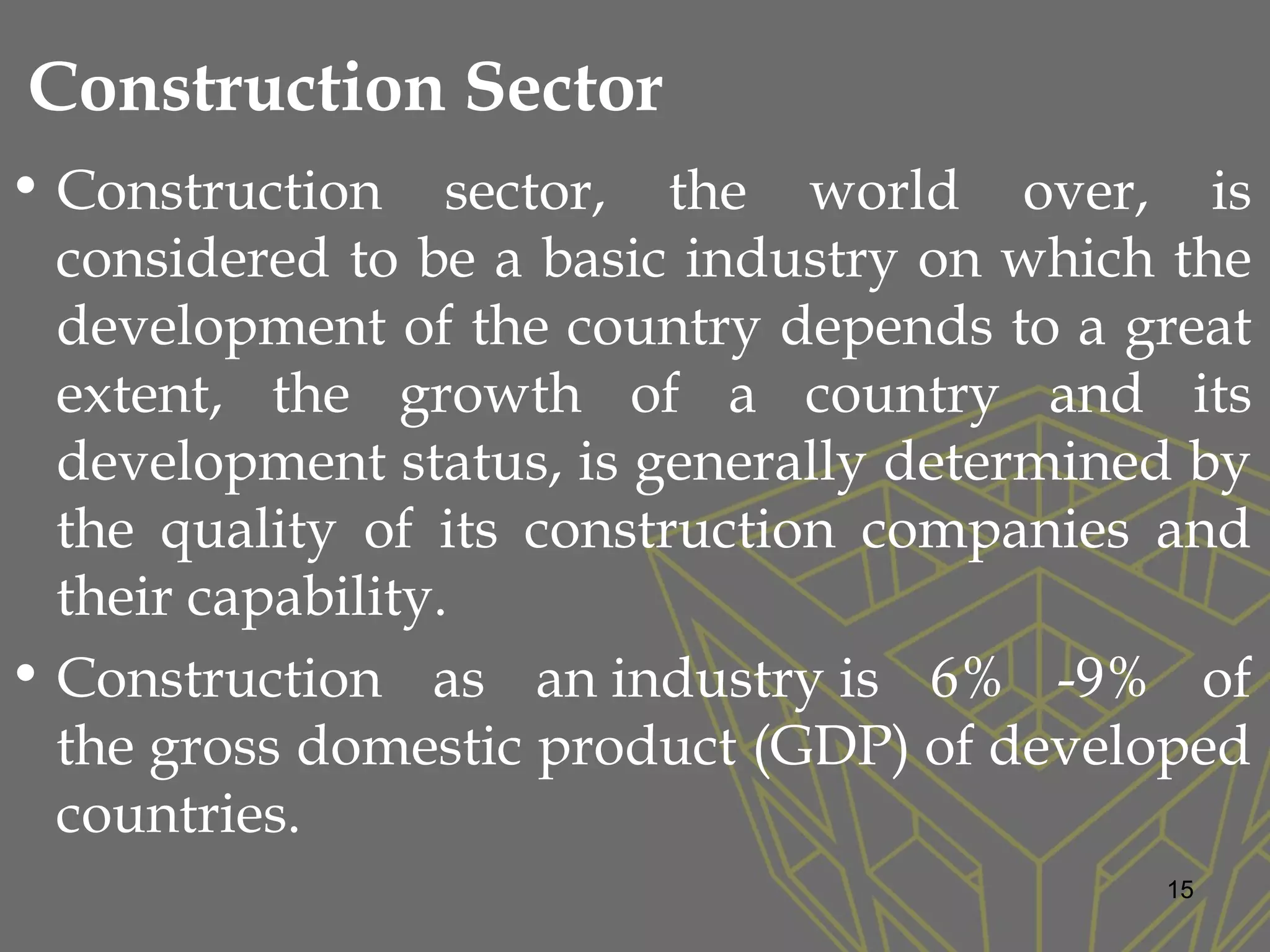 Construction Sector
• Construction sector, the world over, is
considered to be a basic industry on which the
development of the country depends to a great
extent, the growth of a country and its
development status, is generally determined by
the quality of its construction companies and
their capability.
• Construction as an industry is 6% -9% of
the gross domestic product (GDP) of developed
countries.
15
 