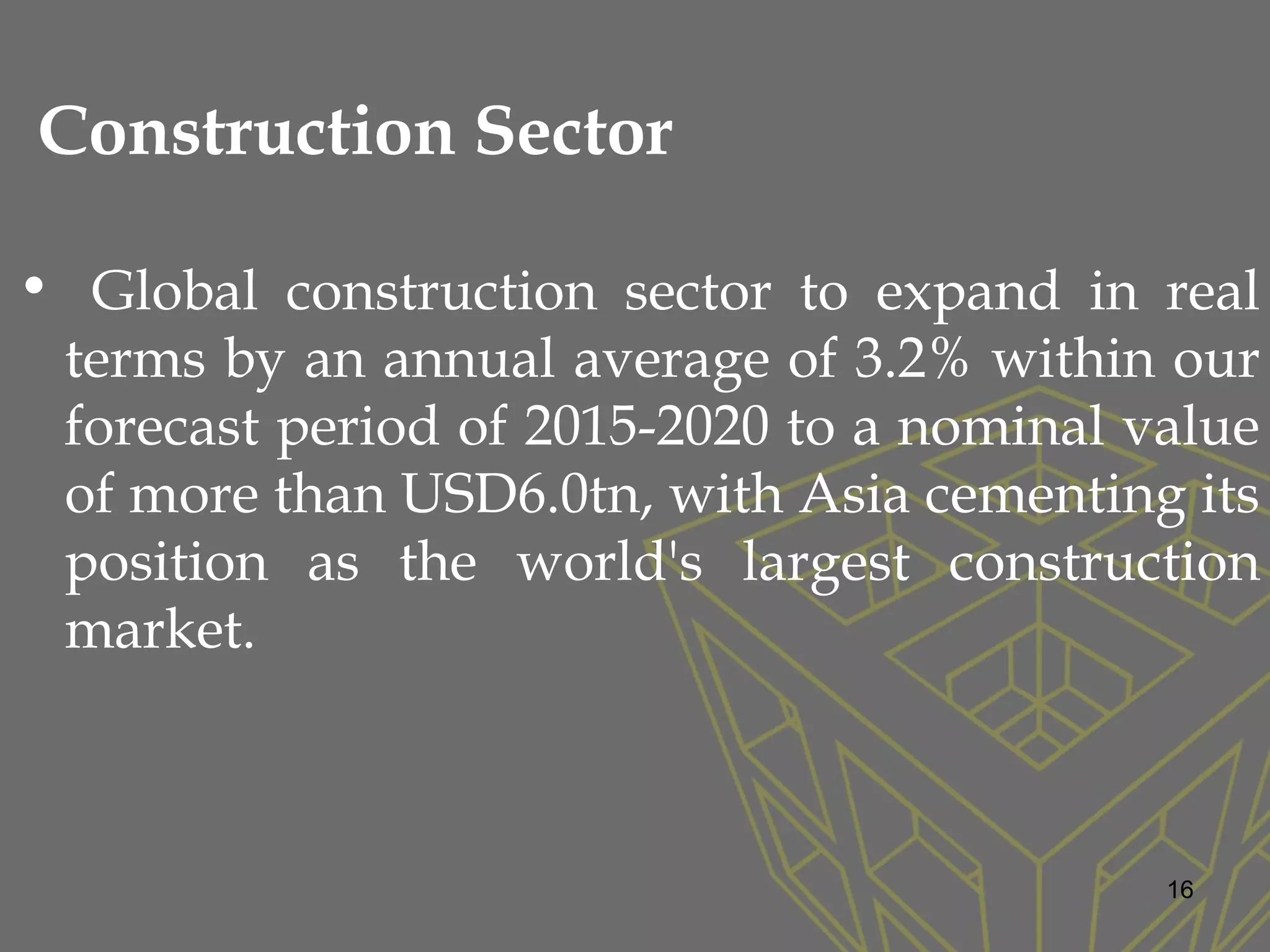 Construction Sector
• Global construction sector to expand in real
terms by an annual average of 3.2% within our
forecast period of 2015-2020 to a nominal value
of more than USD6.0tn, with Asia cementing its
position as the world's largest construction
market.
16
 