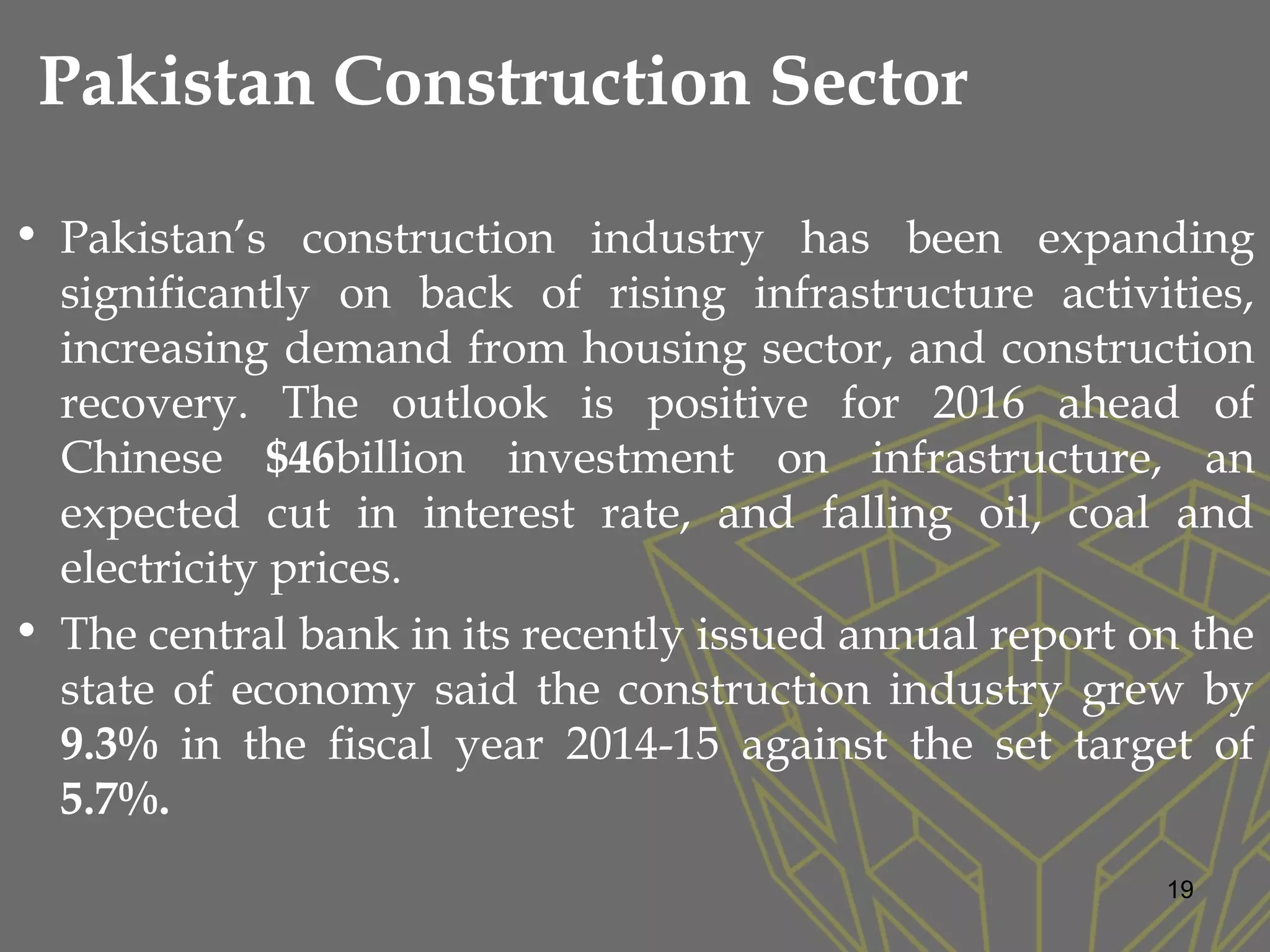 Pakistan Construction Sector
• Pakistan’s construction industry has been expanding
significantly on back of rising infrastructure activities,
increasing demand from housing sector, and construction
recovery. The outlook is positive for 2016 ahead of
Chinese $46billion investment on infrastructure, an
expected cut in interest rate, and falling oil, coal and
electricity prices.
• The central bank in its recently issued annual report on the
state of economy said the construction industry grew by
9.3% in the fiscal year 2014-15 against the set target of
5.7%.
19
 