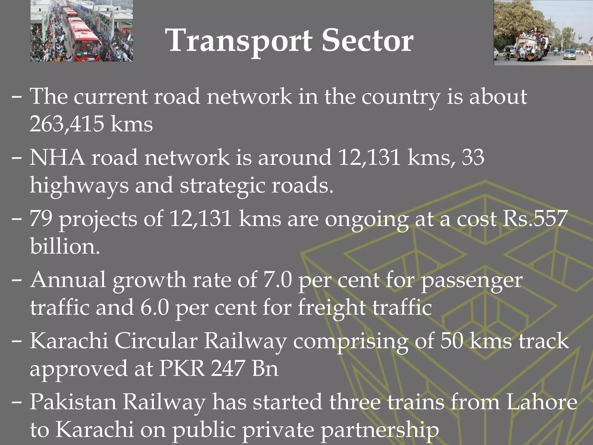 – The current road network in the country is about
263,415 kms
– NHA road network is around 12,131 kms, 33
highways and strategic roads.
– 79 projects of 12,131 kms are ongoing at a cost Rs.557
billion.
– Annual growth rate of 7.0 per cent for passenger
traffic and 6.0 per cent for freight traffic
– Karachi Circular Railway comprising of 50 kms track
approved at PKR 247 Bn
– Pakistan Railway has started three trains from Lahore
to Karachi on public private partnership
Transport Sector
 