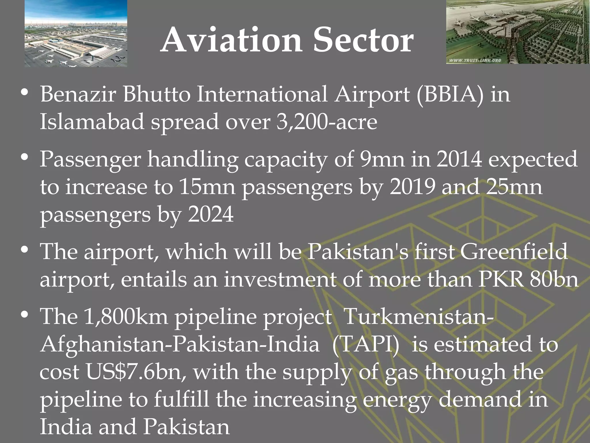 Aviation Sector
• Benazir Bhutto International Airport (BBIA) in
Islamabad spread over 3,200-acre
• Passenger handling capacity of 9mn in 2014 expected
to increase to 15mn passengers by 2019 and 25mn
passengers by 2024
• The airport, which will be Pakistan's first Greenfield
airport, entails an investment of more than PKR 80bn
• The 1,800km pipeline project Turkmenistan-
Afghanistan-Pakistan-India (TAPI) is estimated to
cost US$7.6bn, with the supply of gas through the
pipeline to fulfill the increasing energy demand in
India and Pakistan
 