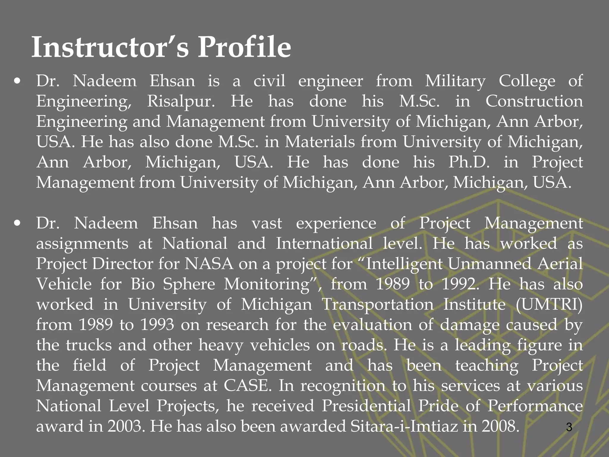 3
• Dr. Nadeem Ehsan is a civil engineer from Military College of
Engineering, Risalpur. He has done his M.Sc. in Construction
Engineering and Management from University of Michigan, Ann Arbor,
USA. He has also done M.Sc. in Materials from University of Michigan,
Ann Arbor, Michigan, USA. He has done his Ph.D. in Project
Management from University of Michigan, Ann Arbor, Michigan, USA.
• Dr. Nadeem Ehsan has vast experience of Project Management
assignments at National and International level. He has worked as
Project Director for NASA on a project for “Intelligent Unmanned Aerial
Vehicle for Bio Sphere Monitoring”, from 1989 to 1992. He has also
worked in University of Michigan Transportation Institute (UMTRI)
from 1989 to 1993 on research for the evaluation of damage caused by
the trucks and other heavy vehicles on roads. He is a leading figure in
the field of Project Management and has been teaching Project
Management courses at CASE. In recognition to his services at various
National Level Projects, he received Presidential Pride of Performance
award in 2003. He has also been awarded Sitara-i-Imtiaz in 2008.
Instructor’s Profile
 
