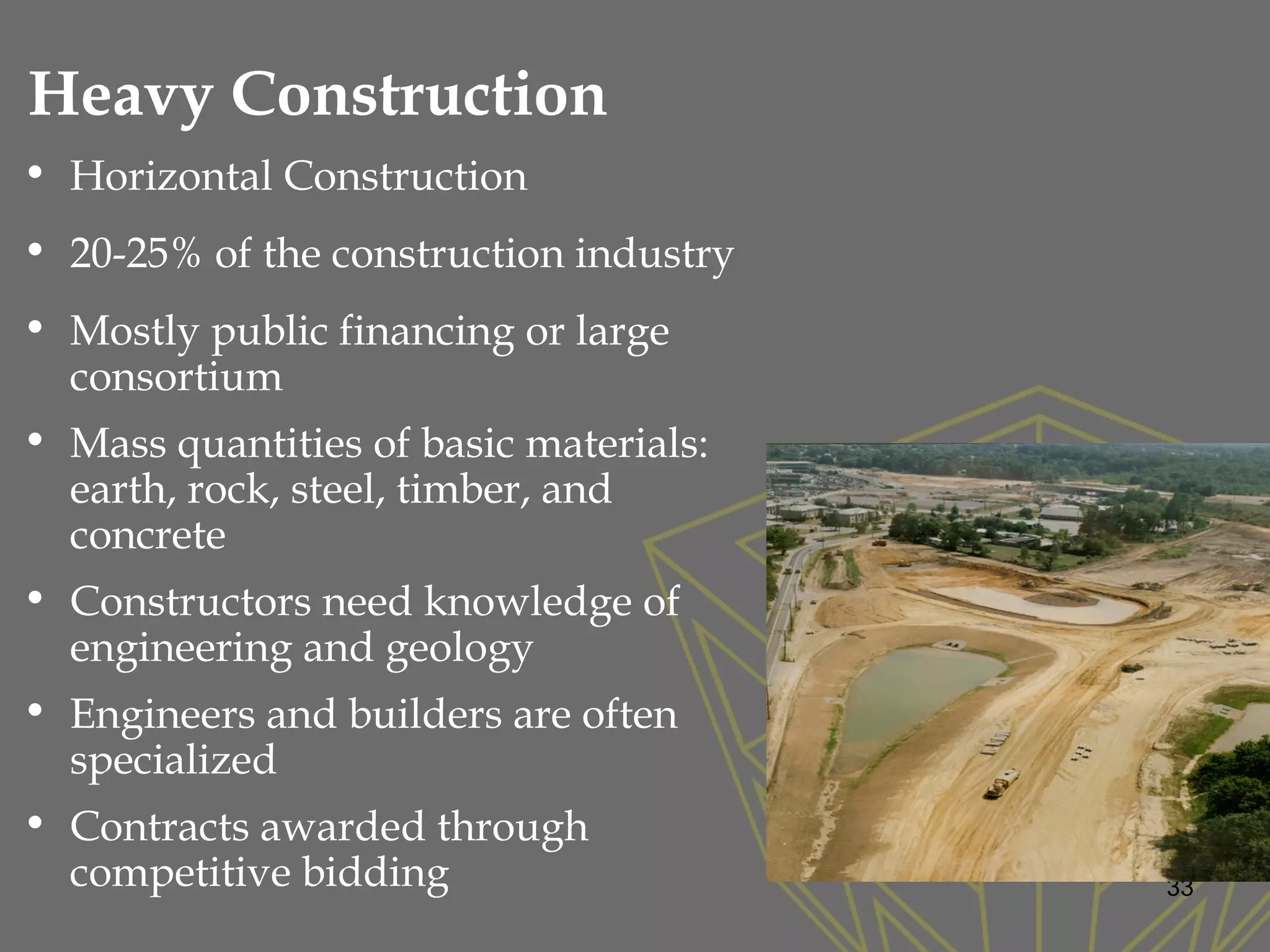 • Horizontal Construction
• 20-25% of the construction industry
• Mostly public financing or large
consortium
• Mass quantities of basic materials:
earth, rock, steel, timber, and
concrete
• Constructors need knowledge of
engineering and geology
• Engineers and builders are often
specialized
• Contracts awarded through
competitive bidding
Heavy Construction
33
 
