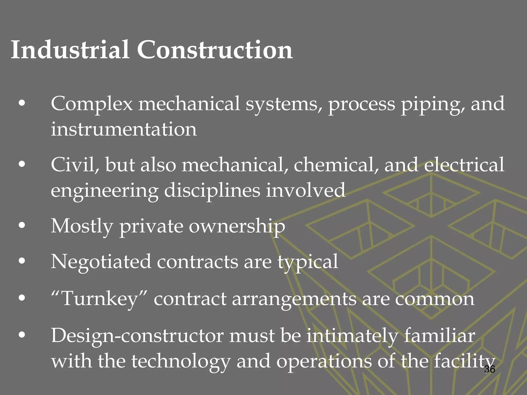 • Complex mechanical systems, process piping, and
instrumentation
• Civil, but also mechanical, chemical, and electrical
engineering disciplines involved
• Mostly private ownership
• Negotiated contracts are typical
• “Turnkey” contract arrangements are common
• Design-constructor must be intimately familiar
with the technology and operations of the facility36
Industrial Construction
 