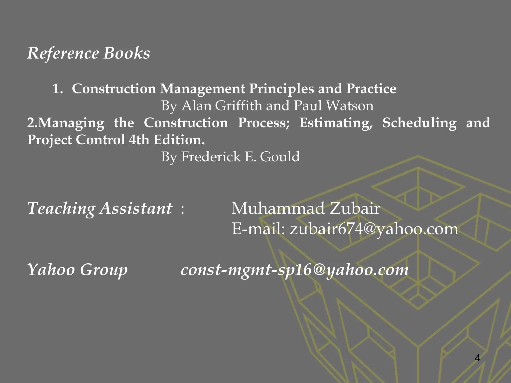 4
Reference Books
1. Construction Management Principles and Practice
By Alan Griffith and Paul Watson
2.Managing the Construction Process; Estimating, Scheduling and
Project Control 4th Edition.
By Frederick E. Gould
Teaching Assistant : Muhammad Zubair
E-mail: zubair674@yahoo.com
Yahoo Group const-mgmt-sp16@yahoo.com
 