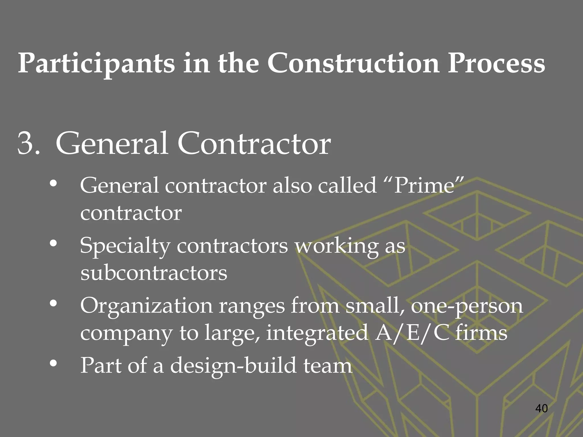 3. General Contractor
• General contractor also called “Prime”
contractor
• Specialty contractors working as
subcontractors
• Organization ranges from small, one-person
company to large, integrated A/E/C firms
• Part of a design-build team
40
Participants in the Construction Process
 