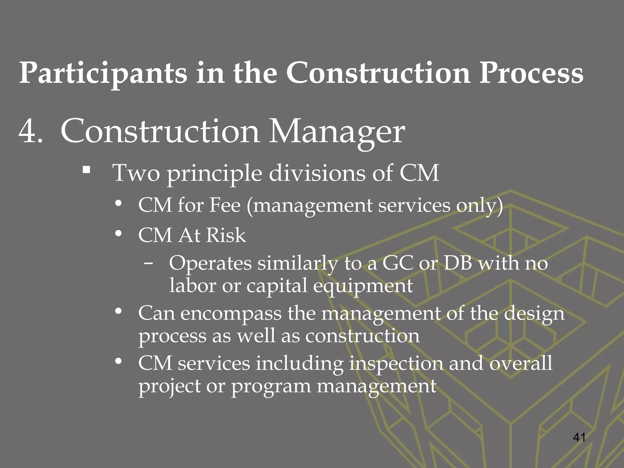4. Construction Manager
 Two principle divisions of CM
• CM for Fee (management services only)
• CM At Risk
– Operates similarly to a GC or DB with no
labor or capital equipment
• Can encompass the management of the design
process as well as construction
• CM services including inspection and overall
project or program management
41
Participants in the Construction Process
 