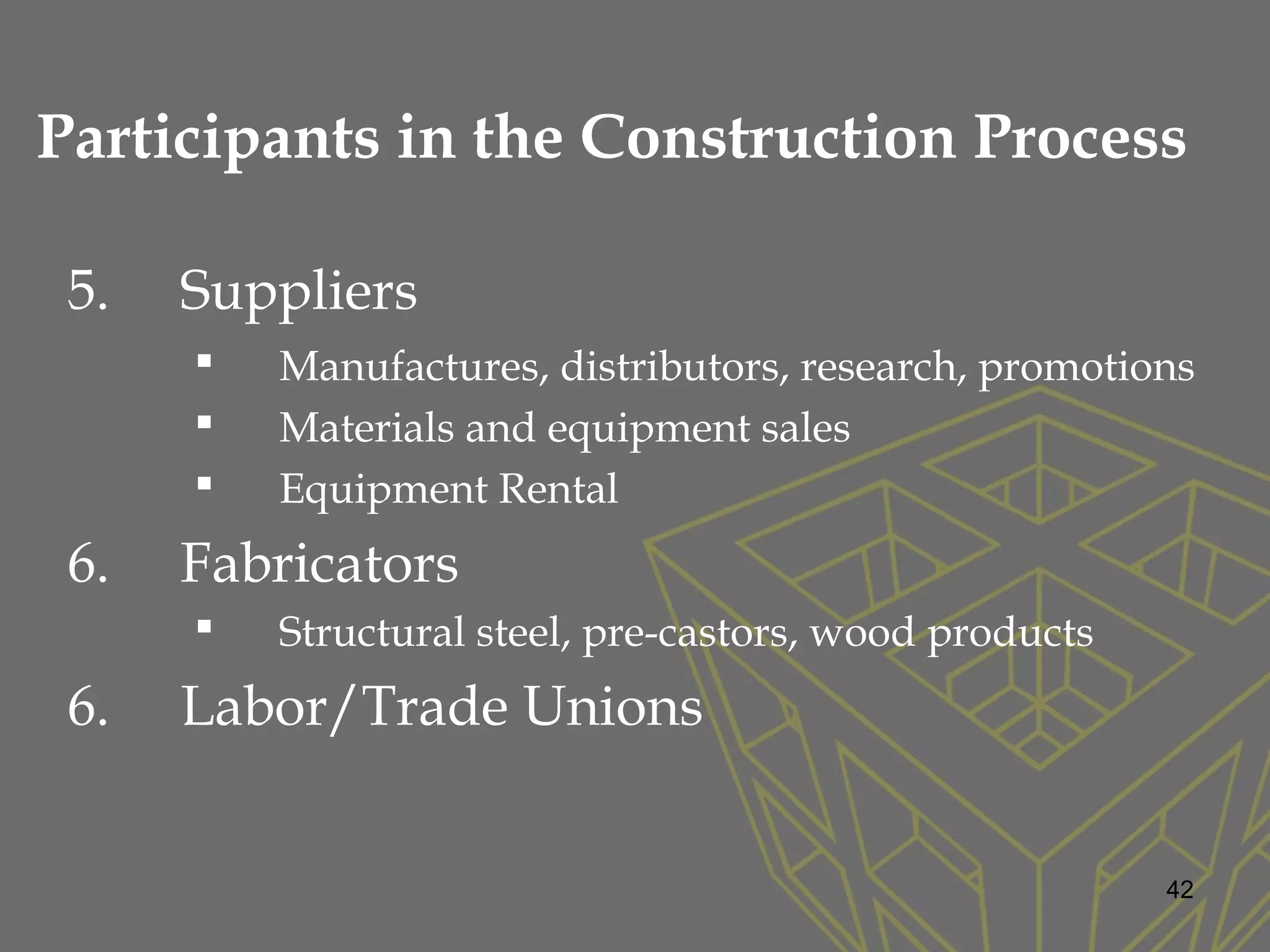 5. Suppliers
 Manufactures, distributors, research, promotions
 Materials and equipment sales
 Equipment Rental
6. Fabricators
 Structural steel, pre-castors, wood products
6. Labor/Trade Unions
42
Participants in the Construction Process
 