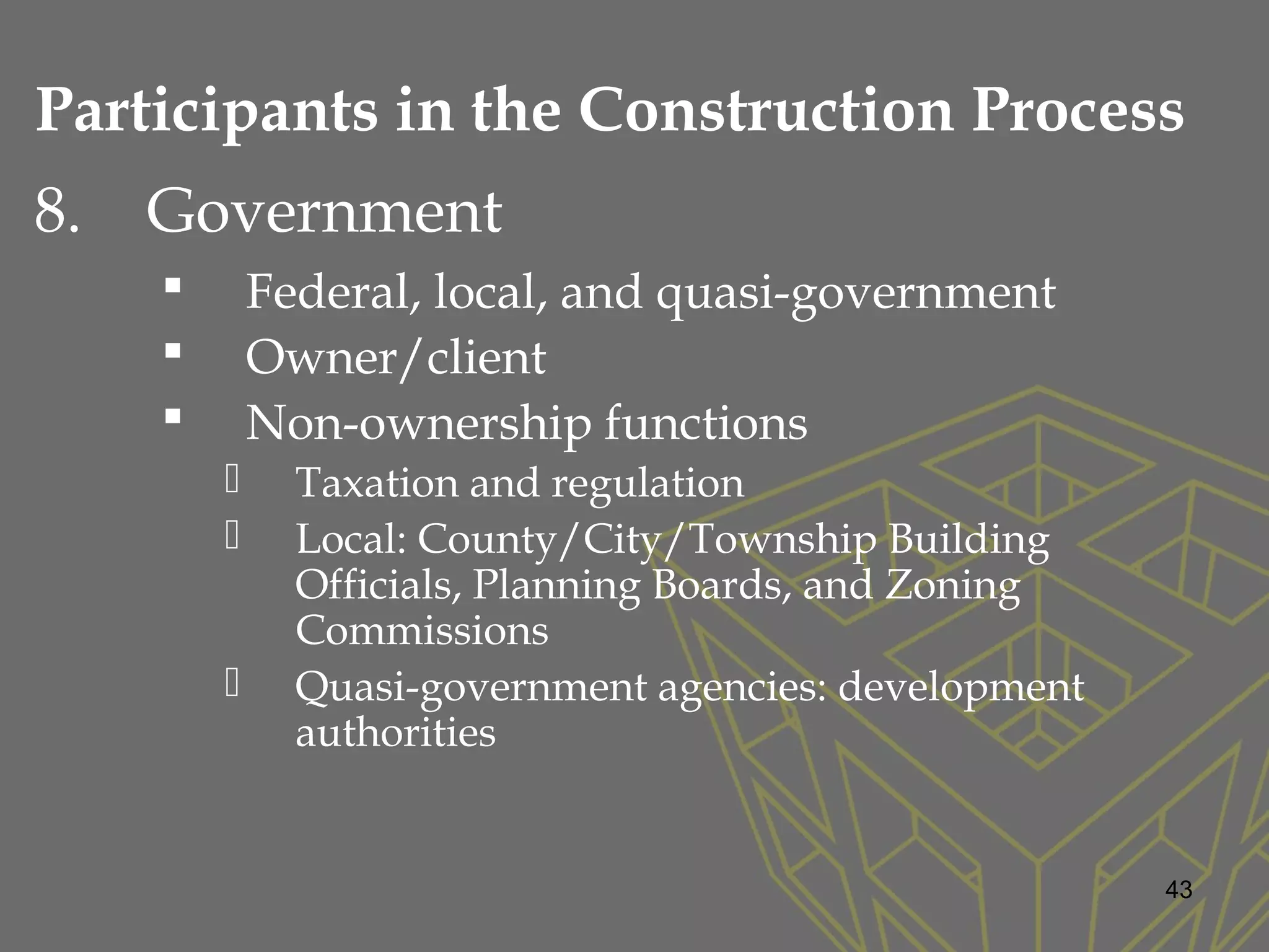 8. Government
 Federal, local, and quasi-government
 Owner/client
 Non-ownership functions
 Taxation and regulation
 Local: County/City/Township Building
Officials, Planning Boards, and Zoning
Commissions
 Quasi-government agencies: development
authorities
43
Participants in the Construction Process
 