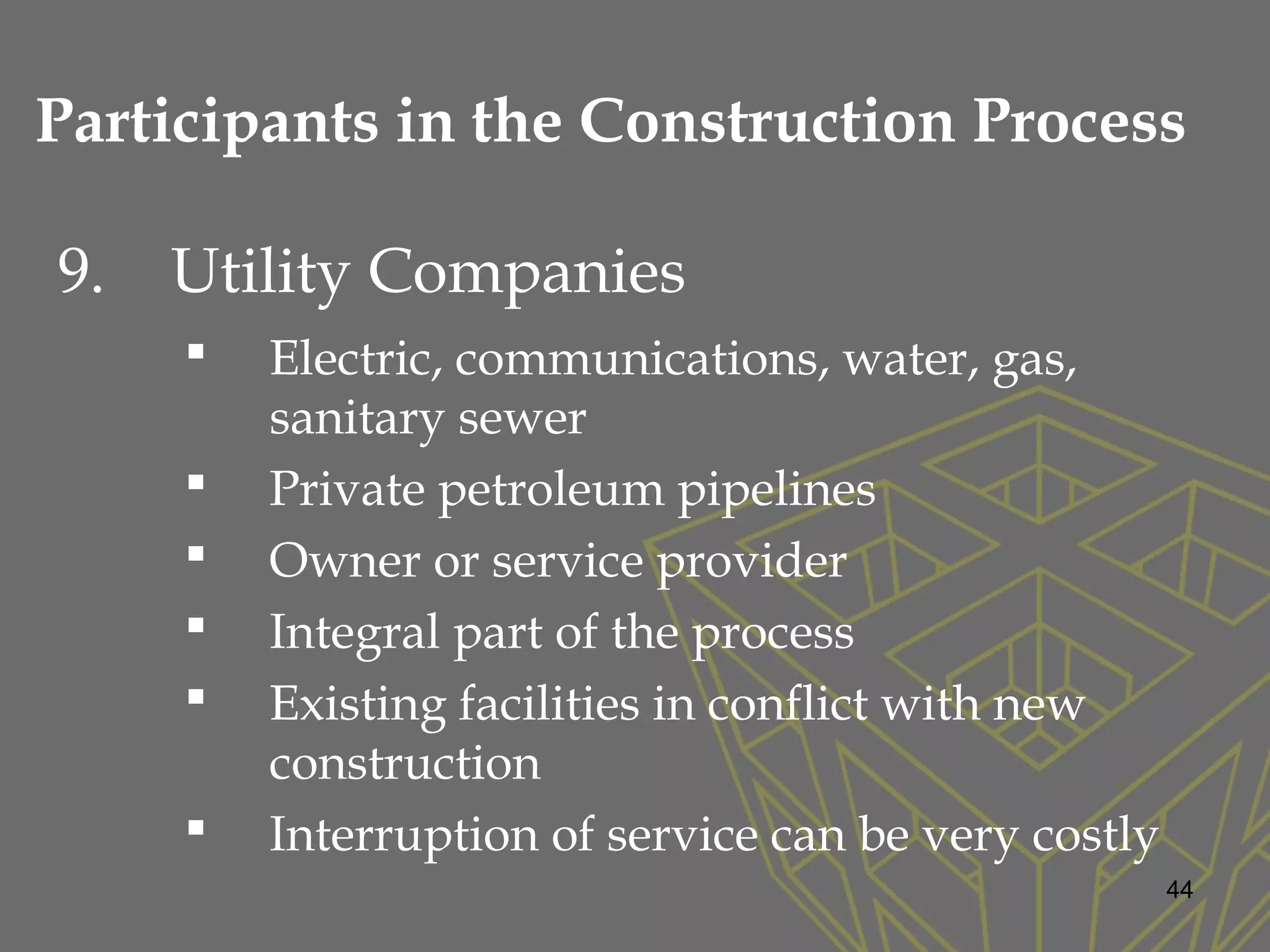 9. Utility Companies
 Electric, communications, water, gas,
sanitary sewer
 Private petroleum pipelines
 Owner or service provider
 Integral part of the process
 Existing facilities in conflict with new
construction
 Interruption of service can be very costly
44
Participants in the Construction Process
 