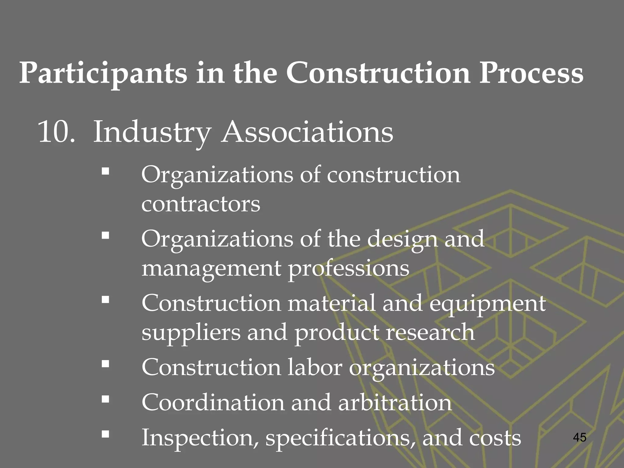 10. Industry Associations
 Organizations of construction
contractors
 Organizations of the design and
management professions
 Construction material and equipment
suppliers and product research
 Construction labor organizations
 Coordination and arbitration
 Inspection, specifications, and costs 45
Participants in the Construction Process
 