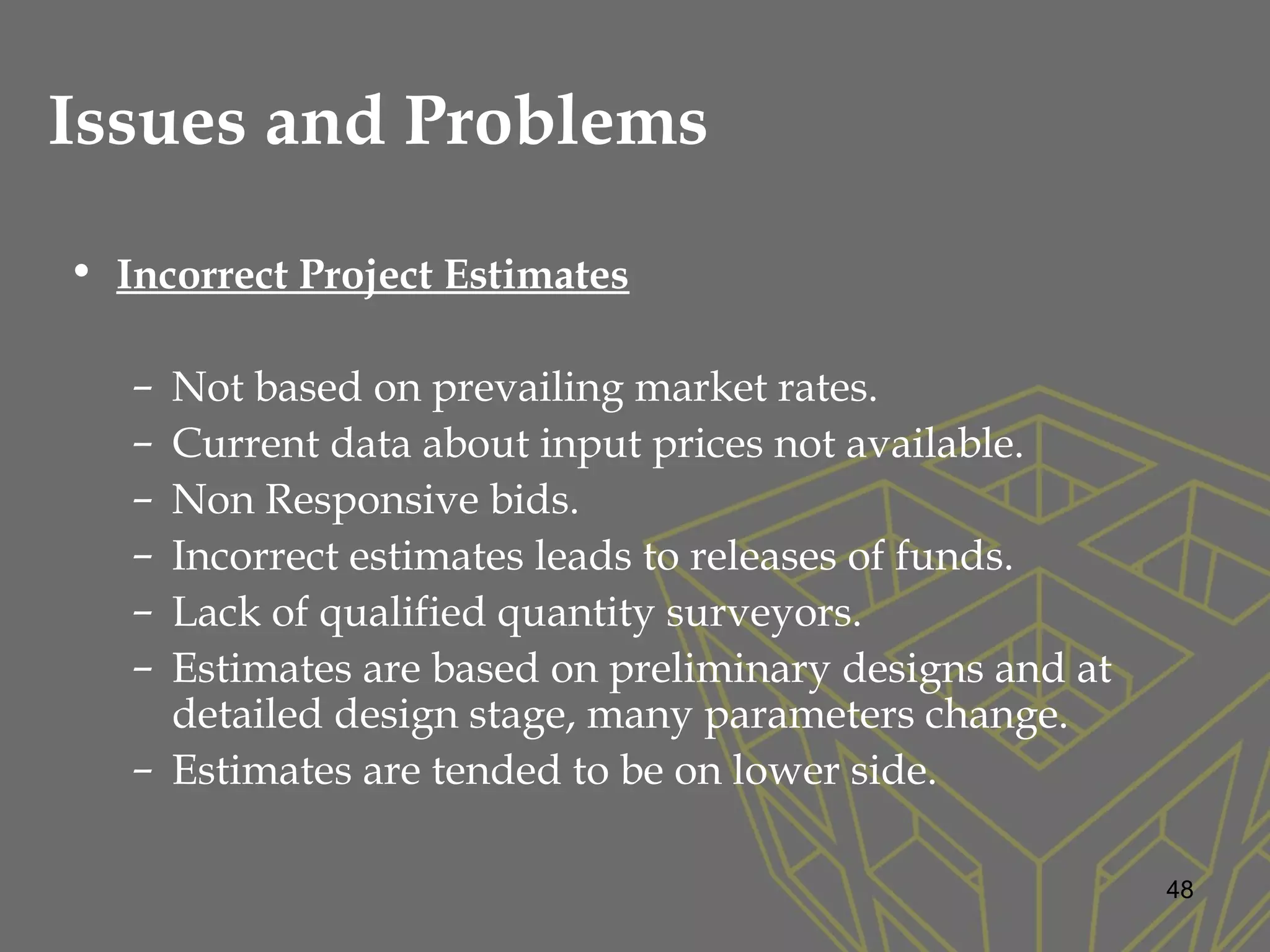 Issues and Problems
• Incorrect Project Estimates
– Not based on prevailing market rates.
– Current data about input prices not available.
– Non Responsive bids.
– Incorrect estimates leads to releases of funds.
– Lack of qualified quantity surveyors.
– Estimates are based on preliminary designs and at
detailed design stage, many parameters change.
– Estimates are tended to be on lower side.
48
 
