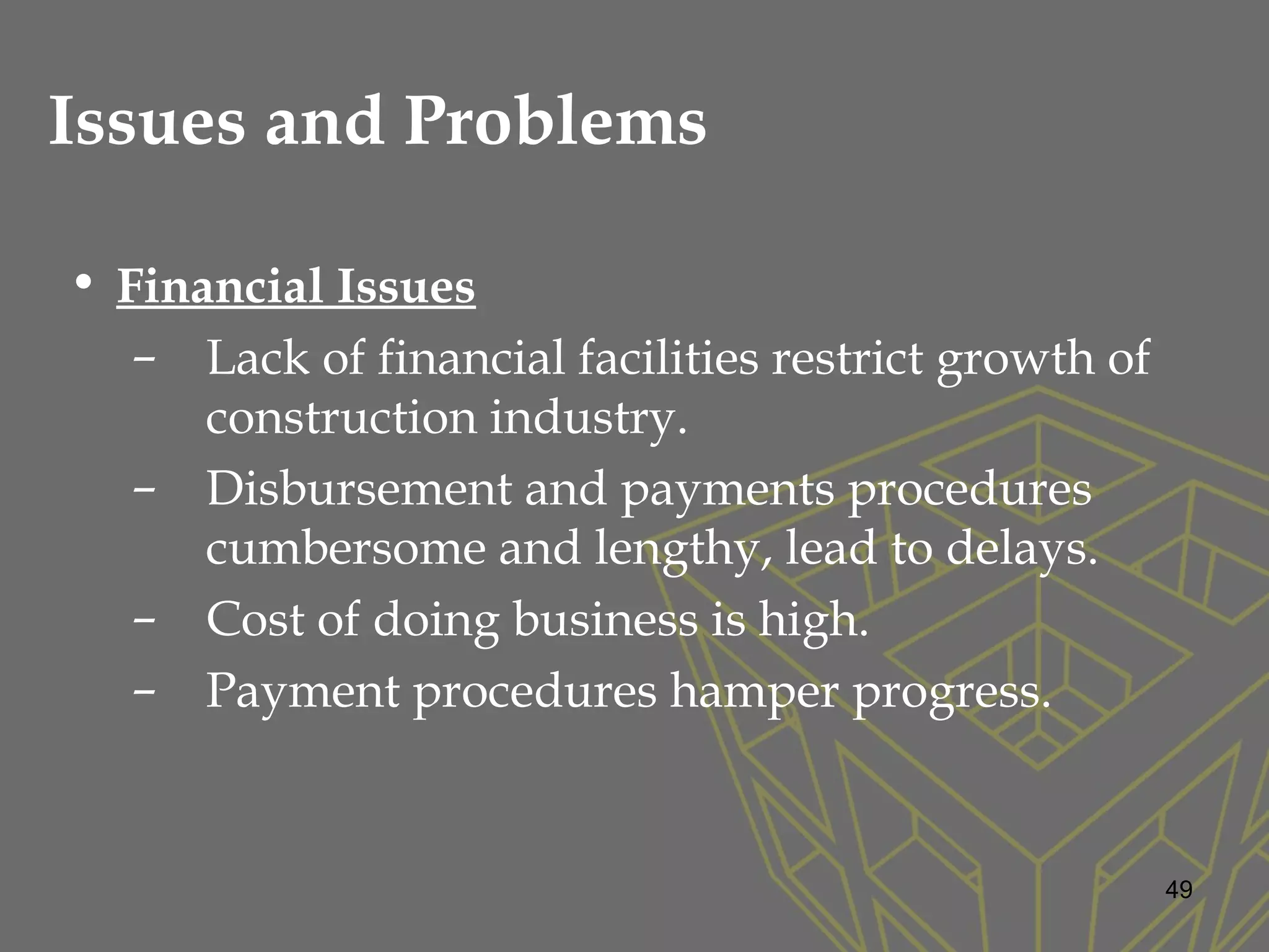 Issues and Problems
• Financial Issues
– Lack of financial facilities restrict growth of
construction industry.
– Disbursement and payments procedures
cumbersome and lengthy, lead to delays.
– Cost of doing business is high.
– Payment procedures hamper progress.
49
 