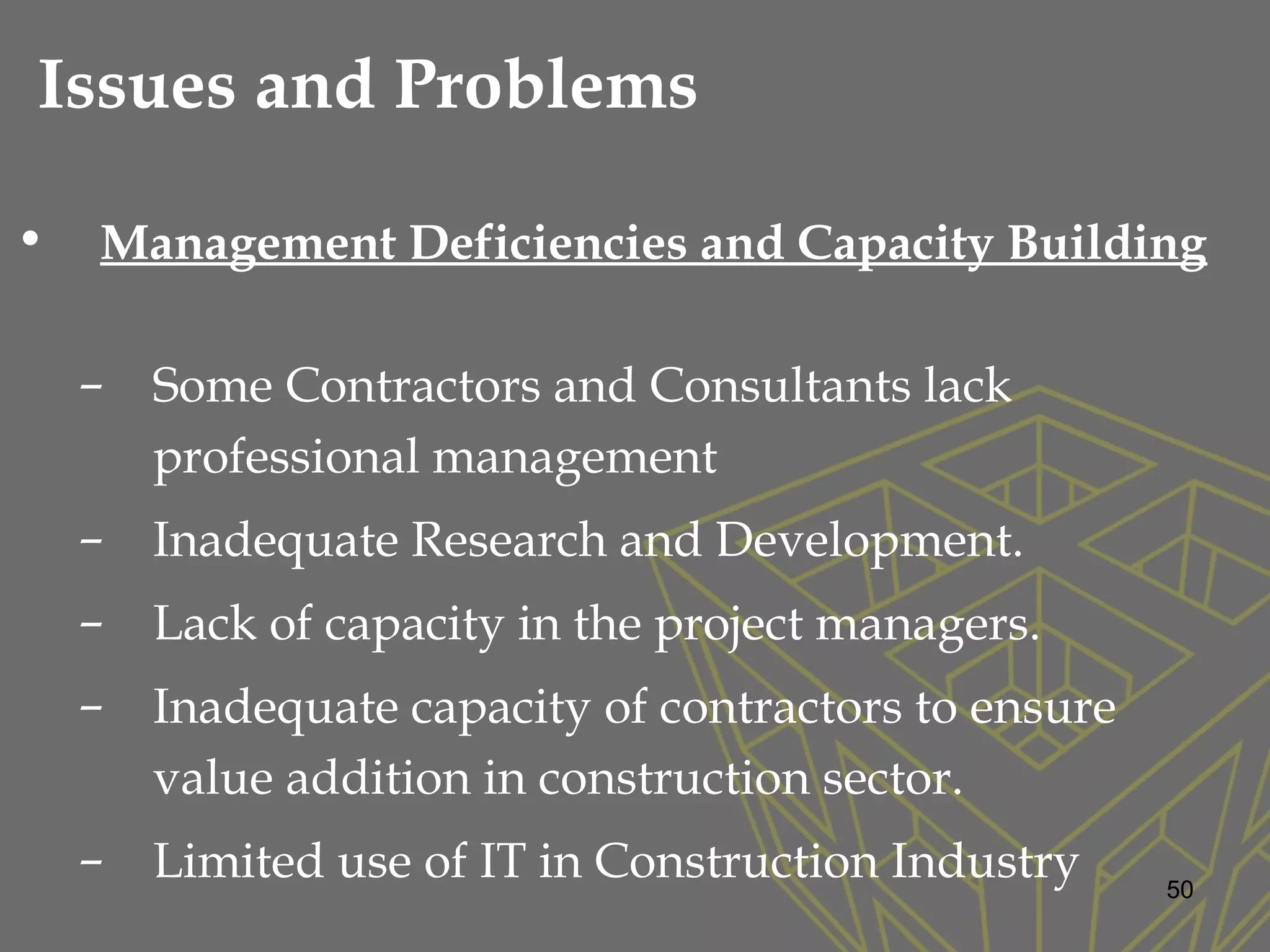 • Management Deficiencies and Capacity Building
– Some Contractors and Consultants lack
professional management
– Inadequate Research and Development.
– Lack of capacity in the project managers.
– Inadequate capacity of contractors to ensure
value addition in construction sector.
– Limited use of IT in Construction Industry 50
Issues and Problems
 