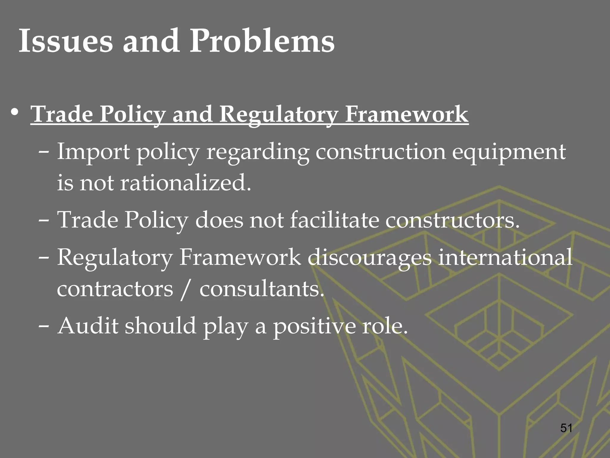 • Trade Policy and Regulatory Framework
– Import policy regarding construction equipment
is not rationalized.
– Trade Policy does not facilitate constructors.
– Regulatory Framework discourages international
contractors / consultants.
– Audit should play a positive role.
51
Issues and Problems
 