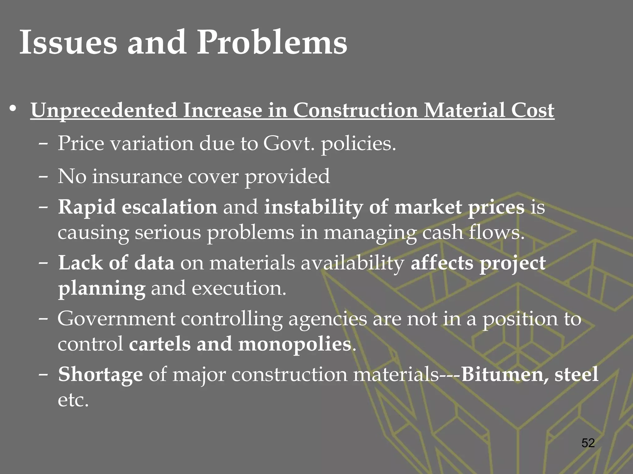 • Unprecedented Increase in Construction Material Cost
– Price variation due to Govt. policies.
– No insurance cover provided
– Rapid escalation and instability of market prices is
causing serious problems in managing cash flows.
– Lack of data on materials availability affects project
planning and execution.
– Government controlling agencies are not in a position to
control cartels and monopolies.
– Shortage of major construction materials---Bitumen, steel
etc.
52
Issues and Problems
 