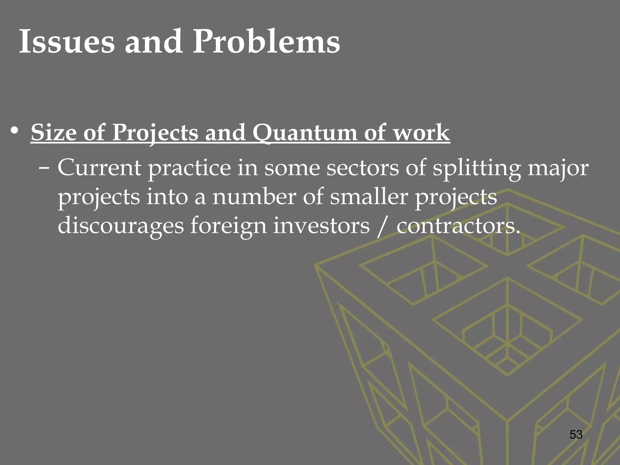 • Size of Projects and Quantum of work
– Current practice in some sectors of splitting major
projects into a number of smaller projects
discourages foreign investors / contractors.
53
Issues and Problems
 