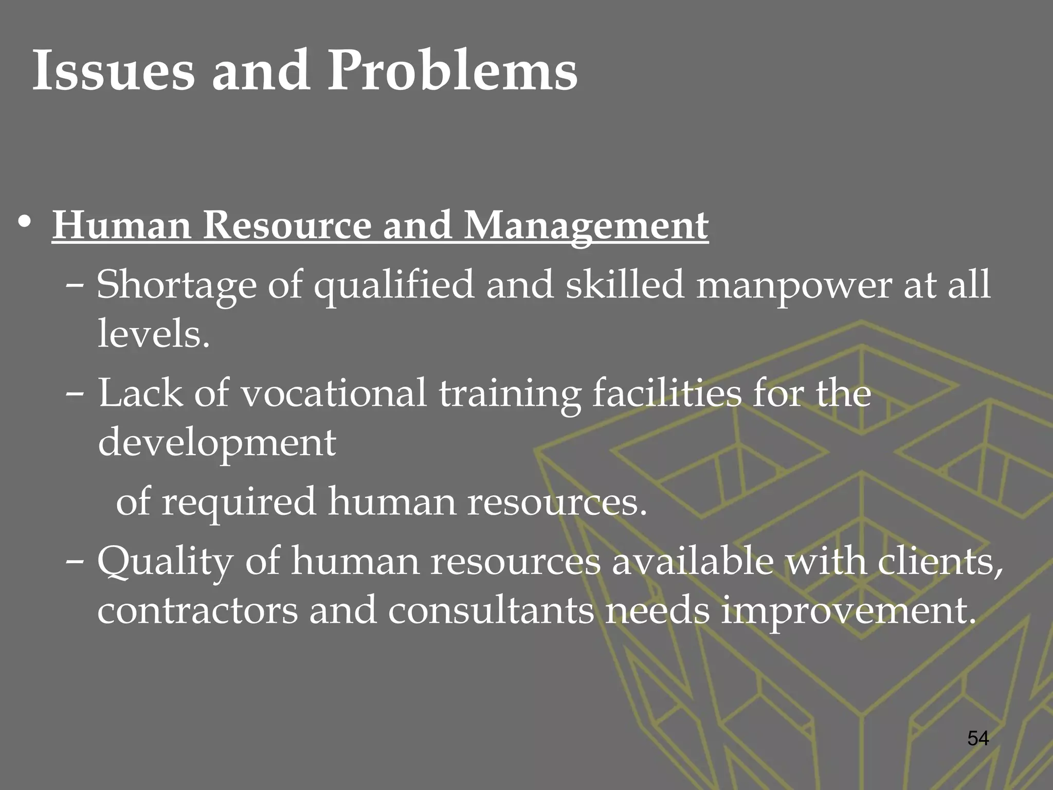 • Human Resource and Management
– Shortage of qualified and skilled manpower at all
levels.
– Lack of vocational training facilities for the
development
of required human resources.
– Quality of human resources available with clients,
contractors and consultants needs improvement.
54
Issues and Problems
 