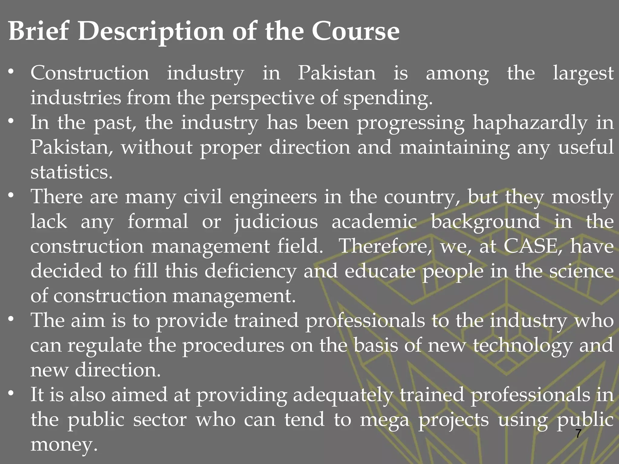 7
• Construction industry in Pakistan is among the largest
industries from the perspective of spending.
• In the past, the industry has been progressing haphazardly in
Pakistan, without proper direction and maintaining any useful
statistics.
• There are many civil engineers in the country, but they mostly
lack any formal or judicious academic background in the
construction management field. Therefore, we, at CASE, have
decided to fill this deficiency and educate people in the science
of construction management.
• The aim is to provide trained professionals to the industry who
can regulate the procedures on the basis of new technology and
new direction.
• It is also aimed at providing adequately trained professionals in
the public sector who can tend to mega projects using public
money.
Brief Description of the Course
 