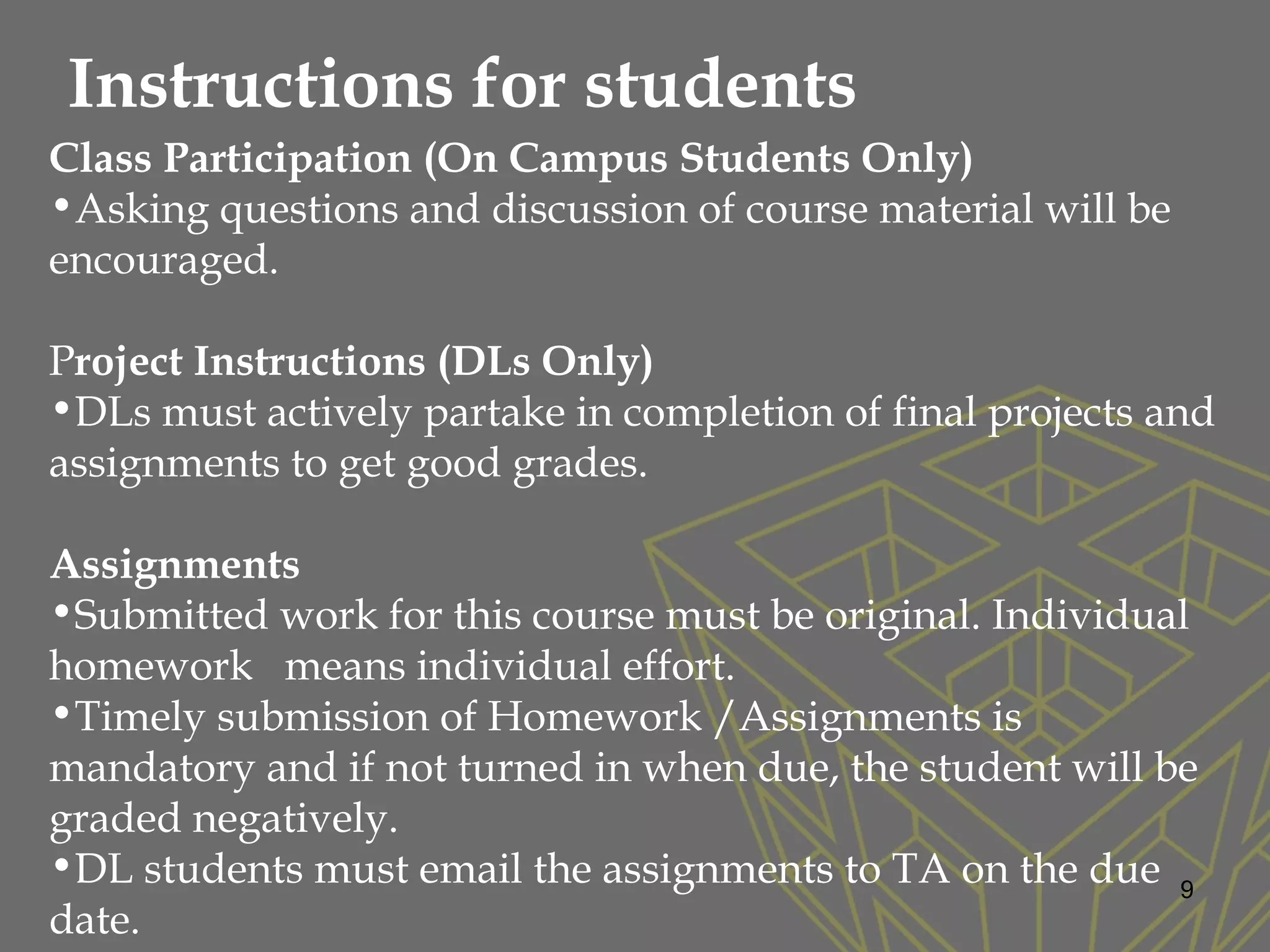 9
Class Participation (On Campus Students Only)
•Asking questions and discussion of course material will be
encouraged.
Project Instructions (DLs Only)
•DLs must actively partake in completion of final projects and
assignments to get good grades.
Assignments
•Submitted work for this course must be original. Individual
homework means individual effort.
•Timely submission of Homework /Assignments is
mandatory and if not turned in when due, the student will be
graded negatively.
•DL students must email the assignments to TA on the due
date.
Instructions for students
 