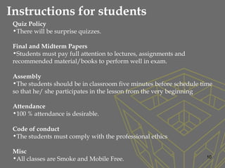 10
Quiz Policy
•There will be surprise quizzes.  
Final and Midterm Papers
•Students must pay full attention to lectures, assignments and
recommended material/books to perform well in exam.
Assembly
•The students should be in classroom five minutes before schedule time
so that he/ she participates in the lesson from the very beginning
Attendance
•100 % attendance is desirable.
Code of conduct
•The students must comply with the professional ethics
Misc
•All classes are Smoke and Mobile Free.
Instructions for students
 
