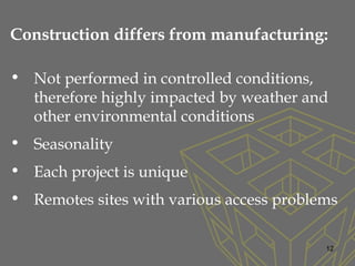 Construction differs from manufacturing:
• Not performed in controlled conditions,
therefore highly impacted by weather and
other environmental conditions
• Seasonality
• Each project is unique
• Remotes sites with various access problems
12
 