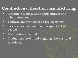Construction differs from manufacturing:
• Difficult to manage and supply utilities and
other resources.
• Technical innovations are adopted slower.
• Success is dependent upon the quality of its
people.
• Very custom-oriented
• Product can be of mind-boggling size, cost, and
complexity
14
 