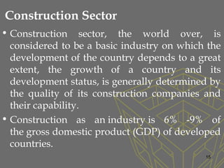 Construction Sector
• Construction sector, the world over, is
considered to be a basic industry on which the
development of the country depends to a great
extent, the growth of a country and its
development status, is generally determined by
the quality of its construction companies and
their capability.
• Construction as an industry is 6% -9% of
the gross domestic product (GDP) of developed
countries.
15
 