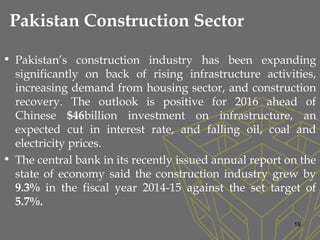 Pakistan Construction Sector
• Pakistan’s construction industry has been expanding
significantly on back of rising infrastructure activities,
increasing demand from housing sector, and construction
recovery. The outlook is positive for 2016 ahead of
Chinese $46billion investment on infrastructure, an
expected cut in interest rate, and falling oil, coal and
electricity prices.
• The central bank in its recently issued annual report on the
state of economy said the construction industry grew by
9.3% in the fiscal year 2014-15 against the set target of
5.7%.
19
 
