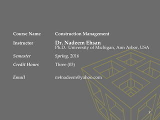 2
Course Name Construction Management
Instructor Dr. Nadeem Ehsan
Ph.D. University of Michigan, Ann Arbor, USA
Semester Spring, 2016
Credit Hours Three (03)
Email m4nadeem@yahoo.com
 