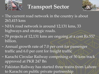 – The current road network in the country is about
263,415 kms
– NHA road network is around 12,131 kms, 33
highways and strategic roads.
– 79 projects of 12,131 kms are ongoing at a cost Rs.557
billion.
– Annual growth rate of 7.0 per cent for passenger
traffic and 6.0 per cent for freight traffic
– Karachi Circular Railway comprising of 50 kms track
approved at PKR 247 Bn
– Pakistan Railway has started three trains from Lahore
to Karachi on public private partnership
Transport Sector
 